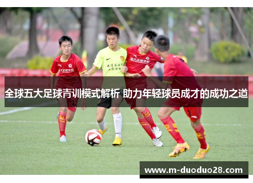 全球五大足球青训模式解析 助力年轻球员成才的成功之道